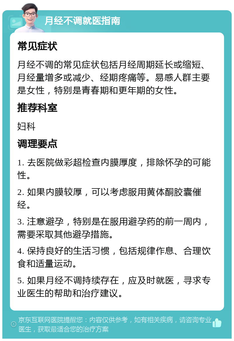 月经不调就医指南 常见症状 月经不调的常见症状包括月经周期延长或缩短、月经量增多或减少、经期疼痛等。易感人群主要是女性，特别是青春期和更年期的女性。 推荐科室 妇科 调理要点 1. 去医院做彩超检查内膜厚度，排除怀孕的可能性。 2. 如果内膜较厚，可以考虑服用黄体酮胶囊催经。 3. 注意避孕，特别是在服用避孕药的前一周内，需要采取其他避孕措施。 4. 保持良好的生活习惯，包括规律作息、合理饮食和适量运动。 5. 如果月经不调持续存在，应及时就医，寻求专业医生的帮助和治疗建议。