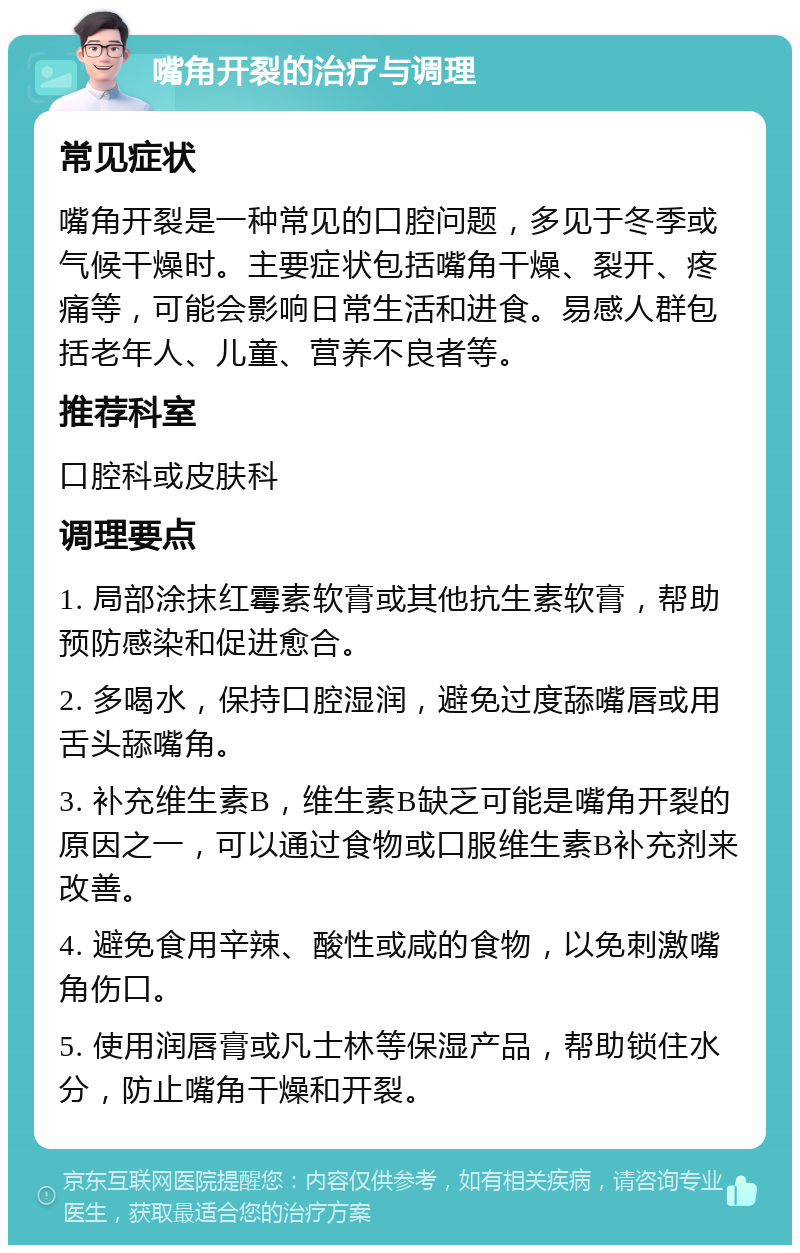 嘴角开裂的治疗与调理 常见症状 嘴角开裂是一种常见的口腔问题，多见于冬季或气候干燥时。主要症状包括嘴角干燥、裂开、疼痛等，可能会影响日常生活和进食。易感人群包括老年人、儿童、营养不良者等。 推荐科室 口腔科或皮肤科 调理要点 1. 局部涂抹红霉素软膏或其他抗生素软膏，帮助预防感染和促进愈合。 2. 多喝水，保持口腔湿润，避免过度舔嘴唇或用舌头舔嘴角。 3. 补充维生素B，维生素B缺乏可能是嘴角开裂的原因之一，可以通过食物或口服维生素B补充剂来改善。 4. 避免食用辛辣、酸性或咸的食物，以免刺激嘴角伤口。 5. 使用润唇膏或凡士林等保湿产品，帮助锁住水分，防止嘴角干燥和开裂。