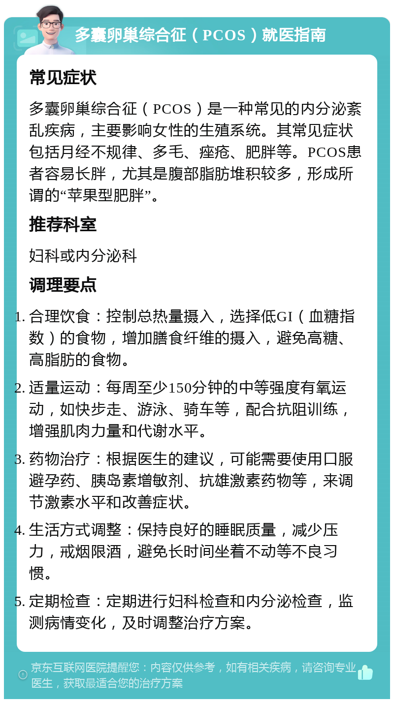 多囊卵巢综合征（PCOS）就医指南 常见症状 多囊卵巢综合征（PCOS）是一种常见的内分泌紊乱疾病，主要影响女性的生殖系统。其常见症状包括月经不规律、多毛、痤疮、肥胖等。PCOS患者容易长胖，尤其是腹部脂肪堆积较多，形成所谓的“苹果型肥胖”。 推荐科室 妇科或内分泌科 调理要点 合理饮食：控制总热量摄入，选择低GI（血糖指数）的食物，增加膳食纤维的摄入，避免高糖、高脂肪的食物。 适量运动：每周至少150分钟的中等强度有氧运动，如快步走、游泳、骑车等，配合抗阻训练，增强肌肉力量和代谢水平。 药物治疗：根据医生的建议，可能需要使用口服避孕药、胰岛素增敏剂、抗雄激素药物等，来调节激素水平和改善症状。 生活方式调整：保持良好的睡眠质量，减少压力，戒烟限酒，避免长时间坐着不动等不良习惯。 定期检查：定期进行妇科检查和内分泌检查，监测病情变化，及时调整治疗方案。