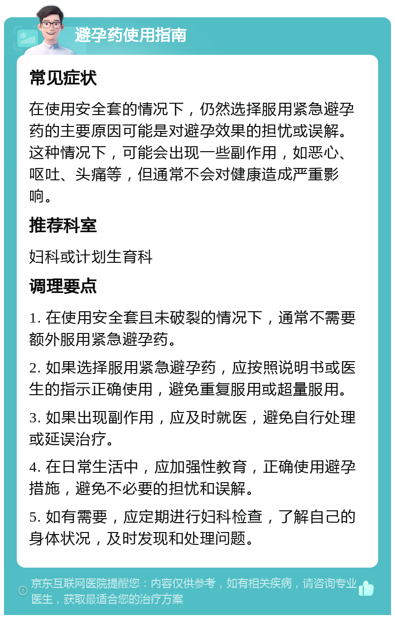 避孕药使用指南 常见症状 在使用安全套的情况下，仍然选择服用紧急避孕药的主要原因可能是对避孕效果的担忧或误解。这种情况下，可能会出现一些副作用，如恶心、呕吐、头痛等，但通常不会对健康造成严重影响。 推荐科室 妇科或计划生育科 调理要点 1. 在使用安全套且未破裂的情况下，通常不需要额外服用紧急避孕药。 2. 如果选择服用紧急避孕药，应按照说明书或医生的指示正确使用，避免重复服用或超量服用。 3. 如果出现副作用，应及时就医，避免自行处理或延误治疗。 4. 在日常生活中，应加强性教育，正确使用避孕措施，避免不必要的担忧和误解。 5. 如有需要，应定期进行妇科检查，了解自己的身体状况，及时发现和处理问题。