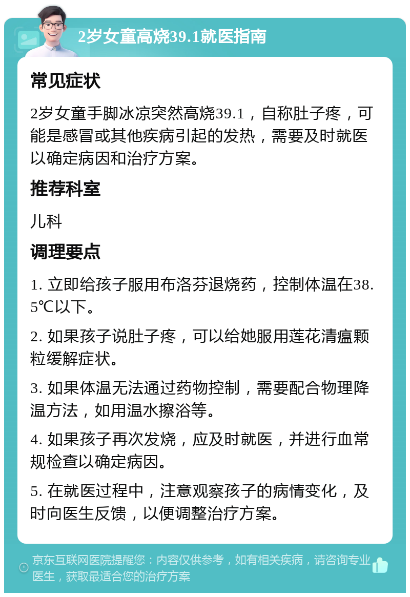 2岁女童高烧39.1就医指南 常见症状 2岁女童手脚冰凉突然高烧39.1，自称肚子疼，可能是感冒或其他疾病引起的发热，需要及时就医以确定病因和治疗方案。 推荐科室 儿科 调理要点 1. 立即给孩子服用布洛芬退烧药，控制体温在38.5℃以下。 2. 如果孩子说肚子疼，可以给她服用莲花清瘟颗粒缓解症状。 3. 如果体温无法通过药物控制，需要配合物理降温方法，如用温水擦浴等。 4. 如果孩子再次发烧，应及时就医，并进行血常规检查以确定病因。 5. 在就医过程中，注意观察孩子的病情变化，及时向医生反馈，以便调整治疗方案。