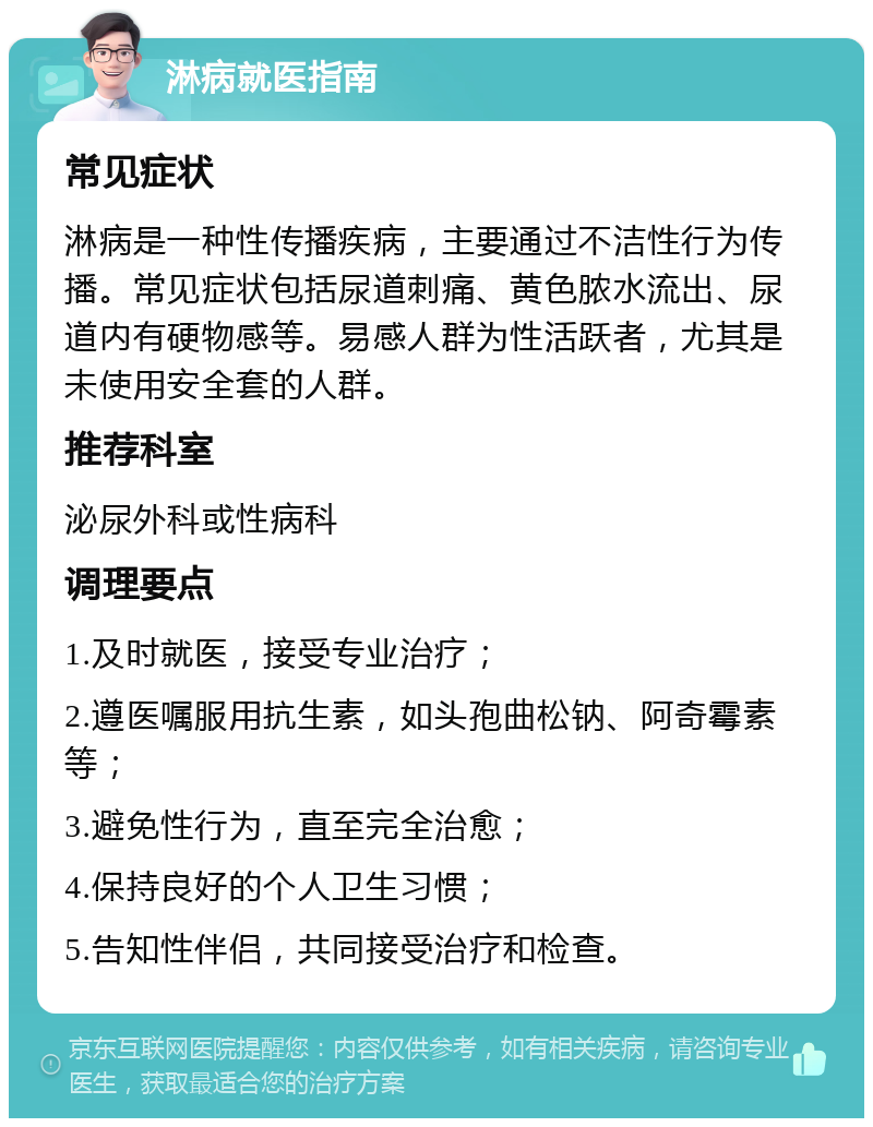 淋病就医指南 常见症状 淋病是一种性传播疾病，主要通过不洁性行为传播。常见症状包括尿道刺痛、黄色脓水流出、尿道内有硬物感等。易感人群为性活跃者，尤其是未使用安全套的人群。 推荐科室 泌尿外科或性病科 调理要点 1.及时就医，接受专业治疗； 2.遵医嘱服用抗生素，如头孢曲松钠、阿奇霉素等； 3.避免性行为，直至完全治愈； 4.保持良好的个人卫生习惯； 5.告知性伴侣，共同接受治疗和检查。