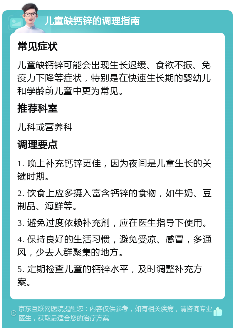 儿童缺钙锌的调理指南 常见症状 儿童缺钙锌可能会出现生长迟缓、食欲不振、免疫力下降等症状，特别是在快速生长期的婴幼儿和学龄前儿童中更为常见。 推荐科室 儿科或营养科 调理要点 1. 晚上补充钙锌更佳，因为夜间是儿童生长的关键时期。 2. 饮食上应多摄入富含钙锌的食物，如牛奶、豆制品、海鲜等。 3. 避免过度依赖补充剂，应在医生指导下使用。 4. 保持良好的生活习惯，避免受凉、感冒，多通风，少去人群聚集的地方。 5. 定期检查儿童的钙锌水平，及时调整补充方案。