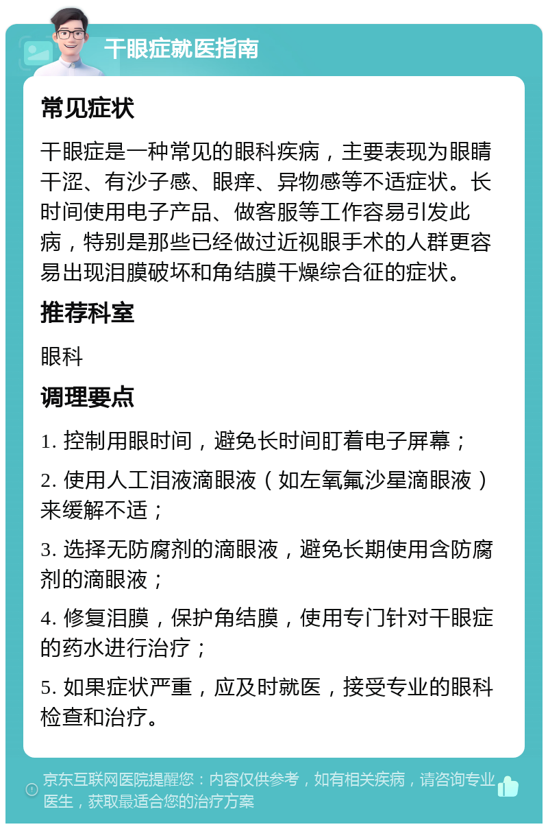 干眼症就医指南 常见症状 干眼症是一种常见的眼科疾病，主要表现为眼睛干涩、有沙子感、眼痒、异物感等不适症状。长时间使用电子产品、做客服等工作容易引发此病，特别是那些已经做过近视眼手术的人群更容易出现泪膜破坏和角结膜干燥综合征的症状。 推荐科室 眼科 调理要点 1. 控制用眼时间，避免长时间盯着电子屏幕； 2. 使用人工泪液滴眼液（如左氧氟沙星滴眼液）来缓解不适； 3. 选择无防腐剂的滴眼液，避免长期使用含防腐剂的滴眼液； 4. 修复泪膜，保护角结膜，使用专门针对干眼症的药水进行治疗； 5. 如果症状严重，应及时就医，接受专业的眼科检查和治疗。