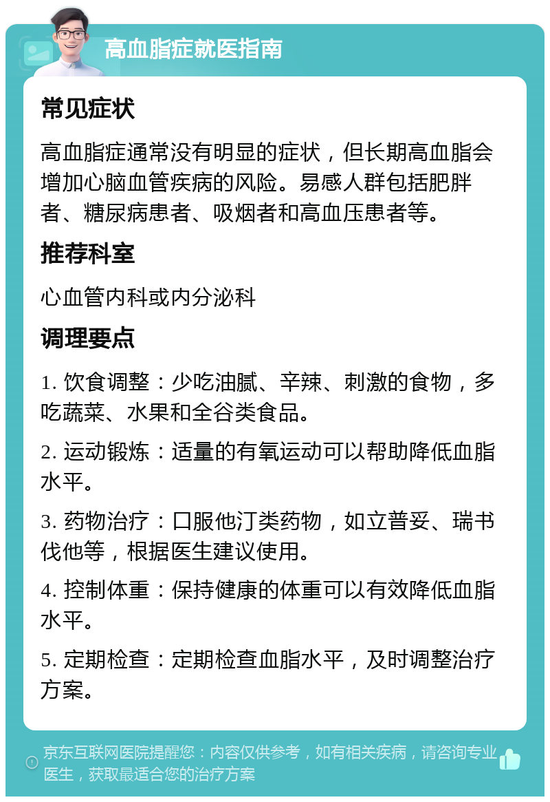 高血脂症就医指南 常见症状 高血脂症通常没有明显的症状，但长期高血脂会增加心脑血管疾病的风险。易感人群包括肥胖者、糖尿病患者、吸烟者和高血压患者等。 推荐科室 心血管内科或内分泌科 调理要点 1. 饮食调整：少吃油腻、辛辣、刺激的食物，多吃蔬菜、水果和全谷类食品。 2. 运动锻炼：适量的有氧运动可以帮助降低血脂水平。 3. 药物治疗：口服他汀类药物，如立普妥、瑞书伐他等，根据医生建议使用。 4. 控制体重：保持健康的体重可以有效降低血脂水平。 5. 定期检查：定期检查血脂水平，及时调整治疗方案。