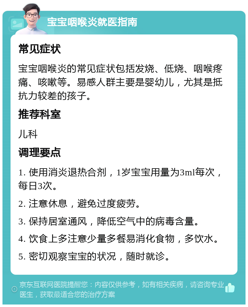 宝宝咽喉炎就医指南 常见症状 宝宝咽喉炎的常见症状包括发烧、低烧、咽喉疼痛、咳嗽等。易感人群主要是婴幼儿，尤其是抵抗力较差的孩子。 推荐科室 儿科 调理要点 1. 使用消炎退热合剂，1岁宝宝用量为3ml每次，每日3次。 2. 注意休息，避免过度疲劳。 3. 保持居室通风，降低空气中的病毒含量。 4. 饮食上多注意少量多餐易消化食物，多饮水。 5. 密切观察宝宝的状况，随时就诊。