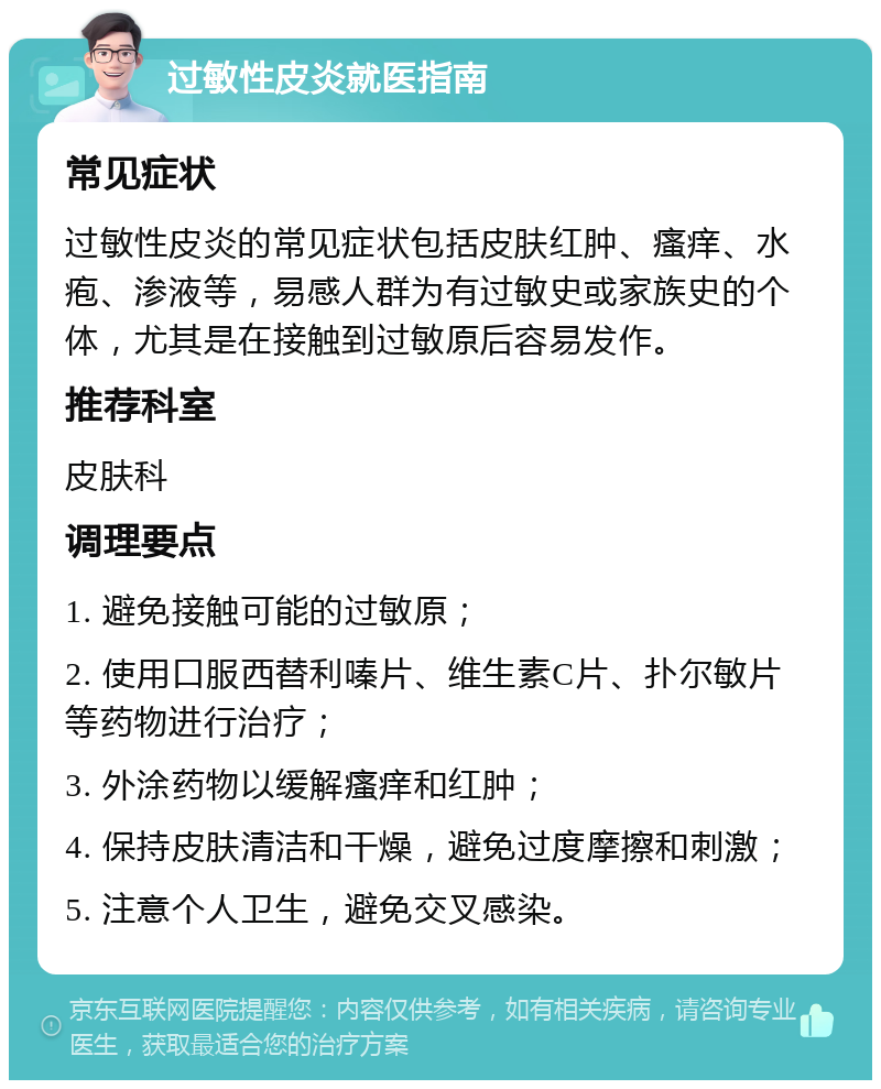 过敏性皮炎就医指南 常见症状 过敏性皮炎的常见症状包括皮肤红肿、瘙痒、水疱、渗液等，易感人群为有过敏史或家族史的个体，尤其是在接触到过敏原后容易发作。 推荐科室 皮肤科 调理要点 1. 避免接触可能的过敏原； 2. 使用口服西替利嗪片、维生素C片、扑尔敏片等药物进行治疗； 3. 外涂药物以缓解瘙痒和红肿； 4. 保持皮肤清洁和干燥，避免过度摩擦和刺激； 5. 注意个人卫生，避免交叉感染。