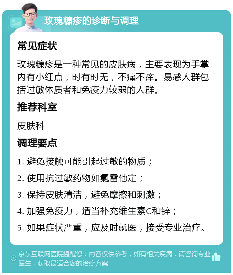 玫瑰糠疹的诊断与调理 常见症状 玫瑰糠疹是一种常见的皮肤病，主要表现为手掌内有小红点，时有时无，不痛不痒。易感人群包括过敏体质者和免疫力较弱的人群。 推荐科室 皮肤科 调理要点 1. 避免接触可能引起过敏的物质； 2. 使用抗过敏药物如氯雷他定； 3. 保持皮肤清洁，避免摩擦和刺激； 4. 加强免疫力，适当补充维生素C和锌； 5. 如果症状严重，应及时就医，接受专业治疗。