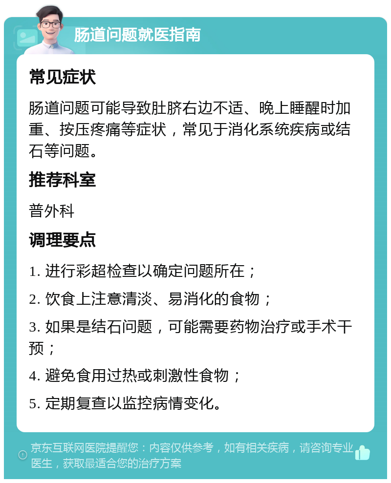 肠道问题就医指南 常见症状 肠道问题可能导致肚脐右边不适、晚上睡醒时加重、按压疼痛等症状，常见于消化系统疾病或结石等问题。 推荐科室 普外科 调理要点 1. 进行彩超检查以确定问题所在； 2. 饮食上注意清淡、易消化的食物； 3. 如果是结石问题，可能需要药物治疗或手术干预； 4. 避免食用过热或刺激性食物； 5. 定期复查以监控病情变化。