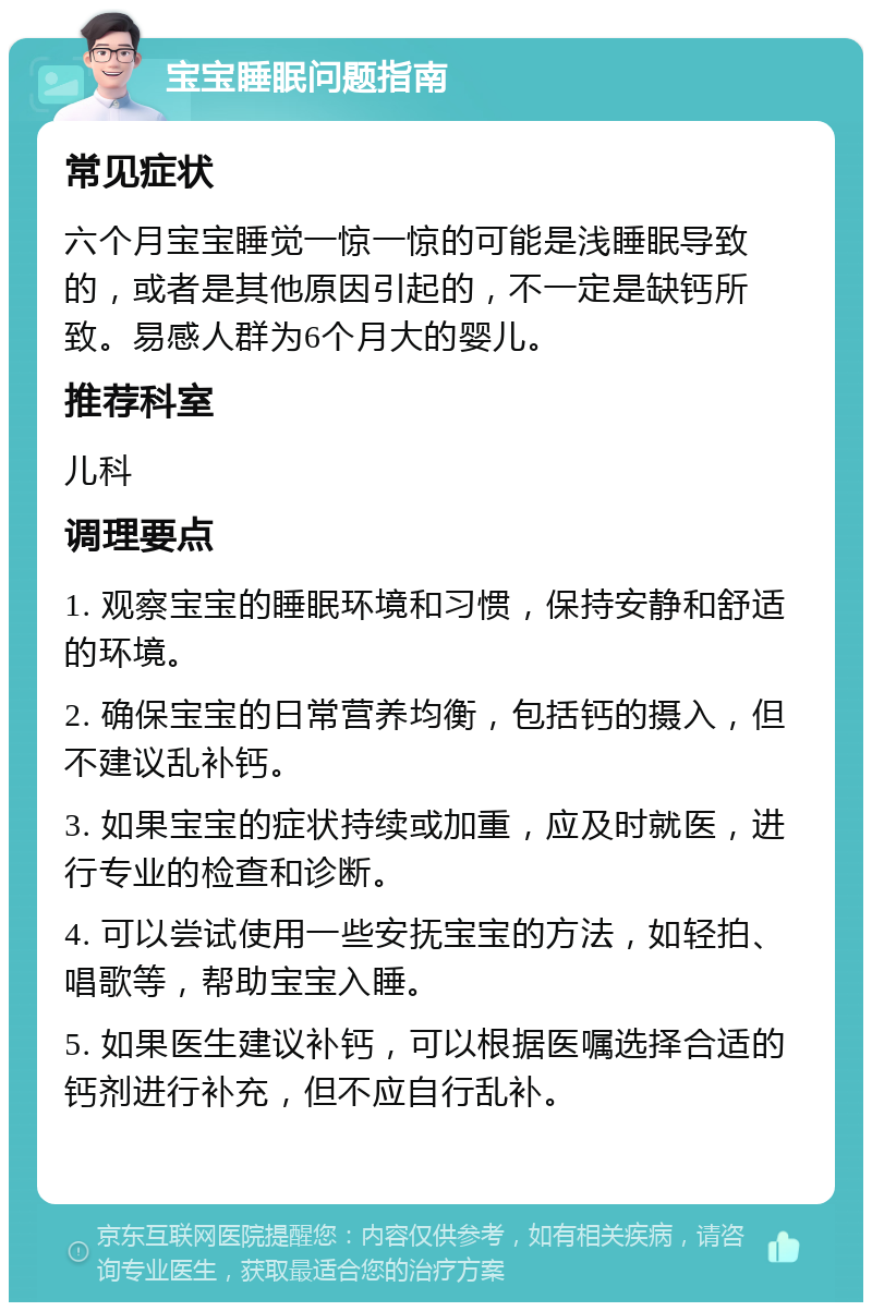 宝宝睡眠问题指南 常见症状 六个月宝宝睡觉一惊一惊的可能是浅睡眠导致的，或者是其他原因引起的，不一定是缺钙所致。易感人群为6个月大的婴儿。 推荐科室 儿科 调理要点 1. 观察宝宝的睡眠环境和习惯，保持安静和舒适的环境。 2. 确保宝宝的日常营养均衡，包括钙的摄入，但不建议乱补钙。 3. 如果宝宝的症状持续或加重，应及时就医，进行专业的检查和诊断。 4. 可以尝试使用一些安抚宝宝的方法，如轻拍、唱歌等，帮助宝宝入睡。 5. 如果医生建议补钙，可以根据医嘱选择合适的钙剂进行补充，但不应自行乱补。