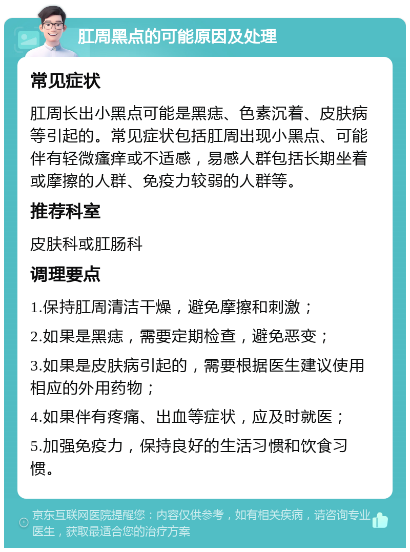 肛周黑点的可能原因及处理 常见症状 肛周长出小黑点可能是黑痣、色素沉着、皮肤病等引起的。常见症状包括肛周出现小黑点、可能伴有轻微瘙痒或不适感，易感人群包括长期坐着或摩擦的人群、免疫力较弱的人群等。 推荐科室 皮肤科或肛肠科 调理要点 1.保持肛周清洁干燥，避免摩擦和刺激； 2.如果是黑痣，需要定期检查，避免恶变； 3.如果是皮肤病引起的，需要根据医生建议使用相应的外用药物； 4.如果伴有疼痛、出血等症状，应及时就医； 5.加强免疫力，保持良好的生活习惯和饮食习惯。