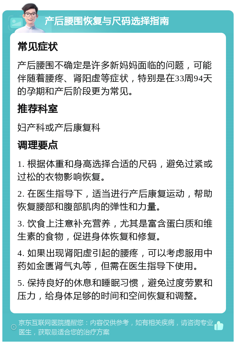 产后腰围恢复与尺码选择指南 常见症状 产后腰围不确定是许多新妈妈面临的问题，可能伴随着腰疼、肾阳虚等症状，特别是在33周94天的孕期和产后阶段更为常见。 推荐科室 妇产科或产后康复科 调理要点 1. 根据体重和身高选择合适的尺码，避免过紧或过松的衣物影响恢复。 2. 在医生指导下，适当进行产后康复运动，帮助恢复腰部和腹部肌肉的弹性和力量。 3. 饮食上注意补充营养，尤其是富含蛋白质和维生素的食物，促进身体恢复和修复。 4. 如果出现肾阳虚引起的腰疼，可以考虑服用中药如金匮肾气丸等，但需在医生指导下使用。 5. 保持良好的休息和睡眠习惯，避免过度劳累和压力，给身体足够的时间和空间恢复和调整。