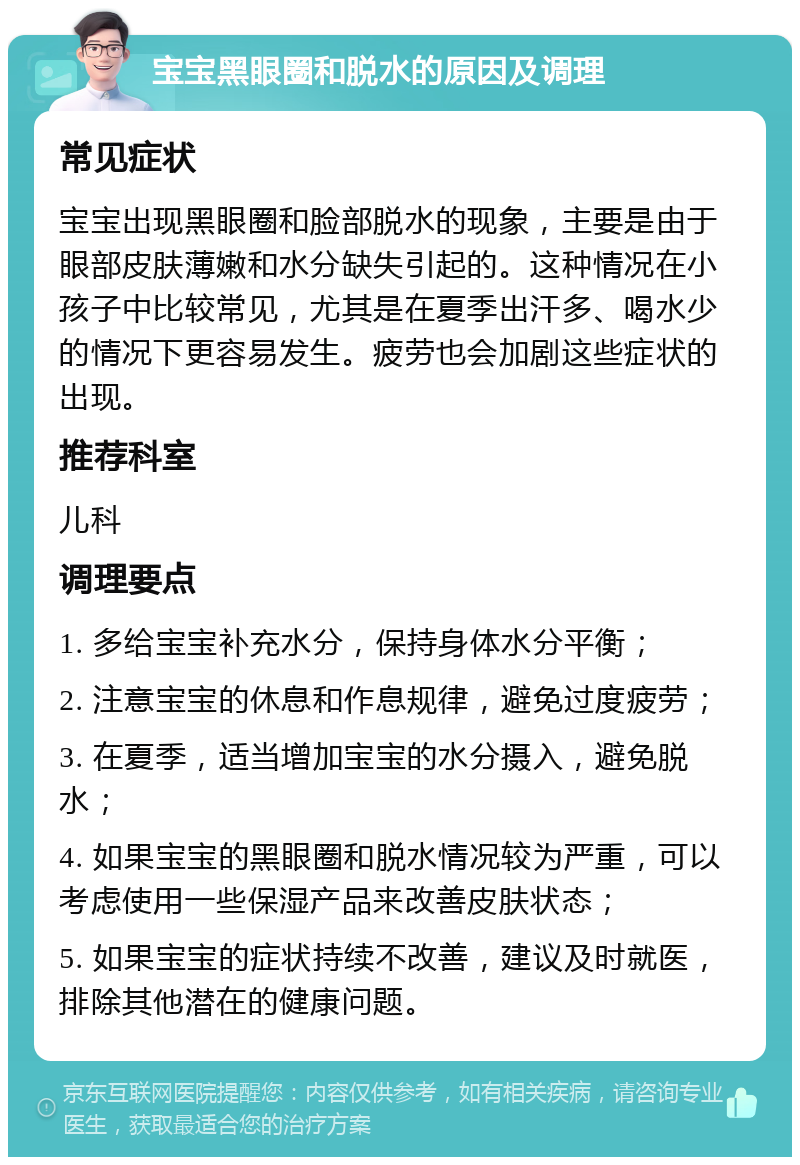 宝宝黑眼圈和脱水的原因及调理 常见症状 宝宝出现黑眼圈和脸部脱水的现象，主要是由于眼部皮肤薄嫩和水分缺失引起的。这种情况在小孩子中比较常见，尤其是在夏季出汗多、喝水少的情况下更容易发生。疲劳也会加剧这些症状的出现。 推荐科室 儿科 调理要点 1. 多给宝宝补充水分，保持身体水分平衡； 2. 注意宝宝的休息和作息规律，避免过度疲劳； 3. 在夏季，适当增加宝宝的水分摄入，避免脱水； 4. 如果宝宝的黑眼圈和脱水情况较为严重，可以考虑使用一些保湿产品来改善皮肤状态； 5. 如果宝宝的症状持续不改善，建议及时就医，排除其他潜在的健康问题。