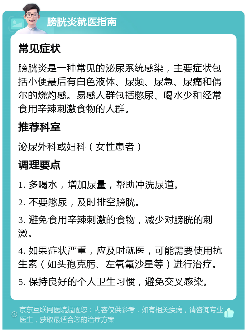 膀胱炎就医指南 常见症状 膀胱炎是一种常见的泌尿系统感染，主要症状包括小便最后有白色液体、尿频、尿急、尿痛和偶尔的烧灼感。易感人群包括憋尿、喝水少和经常食用辛辣刺激食物的人群。 推荐科室 泌尿外科或妇科（女性患者） 调理要点 1. 多喝水，增加尿量，帮助冲洗尿道。 2. 不要憋尿，及时排空膀胱。 3. 避免食用辛辣刺激的食物，减少对膀胱的刺激。 4. 如果症状严重，应及时就医，可能需要使用抗生素（如头孢克肟、左氧氟沙星等）进行治疗。 5. 保持良好的个人卫生习惯，避免交叉感染。