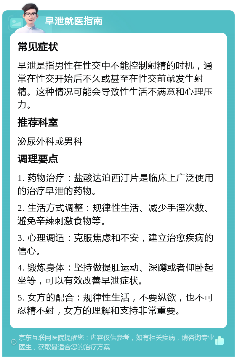 早泄就医指南 常见症状 早泄是指男性在性交中不能控制射精的时机，通常在性交开始后不久或甚至在性交前就发生射精。这种情况可能会导致性生活不满意和心理压力。 推荐科室 泌尿外科或男科 调理要点 1. 药物治疗：盐酸达泊西汀片是临床上广泛使用的治疗早泄的药物。 2. 生活方式调整：规律性生活、减少手淫次数、避免辛辣刺激食物等。 3. 心理调适：克服焦虑和不安，建立治愈疾病的信心。 4. 锻炼身体：坚持做提肛运动、深蹲或者仰卧起坐等，可以有效改善早泄症状。 5. 女方的配合：规律性生活，不要纵欲，也不可忍精不射，女方的理解和支持非常重要。