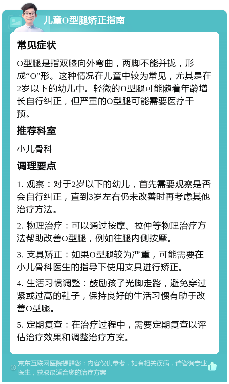 儿童O型腿矫正指南 常见症状 O型腿是指双膝向外弯曲，两脚不能并拢，形成“O”形。这种情况在儿童中较为常见，尤其是在2岁以下的幼儿中。轻微的O型腿可能随着年龄增长自行纠正，但严重的O型腿可能需要医疗干预。 推荐科室 小儿骨科 调理要点 1. 观察：对于2岁以下的幼儿，首先需要观察是否会自行纠正，直到3岁左右仍未改善时再考虑其他治疗方法。 2. 物理治疗：可以通过按摩、拉伸等物理治疗方法帮助改善O型腿，例如往腿内侧按摩。 3. 支具矫正：如果O型腿较为严重，可能需要在小儿骨科医生的指导下使用支具进行矫正。 4. 生活习惯调整：鼓励孩子光脚走路，避免穿过紧或过高的鞋子，保持良好的生活习惯有助于改善O型腿。 5. 定期复查：在治疗过程中，需要定期复查以评估治疗效果和调整治疗方案。