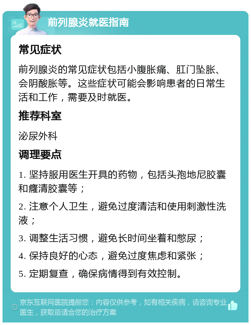 前列腺炎就医指南 常见症状 前列腺炎的常见症状包括小腹胀痛、肛门坠胀、会阴酸胀等。这些症状可能会影响患者的日常生活和工作，需要及时就医。 推荐科室 泌尿外科 调理要点 1. 坚持服用医生开具的药物，包括头孢地尼胶囊和癃清胶囊等； 2. 注意个人卫生，避免过度清洁和使用刺激性洗液； 3. 调整生活习惯，避免长时间坐着和憋尿； 4. 保持良好的心态，避免过度焦虑和紧张； 5. 定期复查，确保病情得到有效控制。