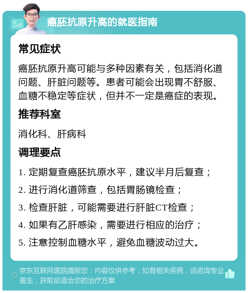 癌胚抗原升高的就医指南 常见症状 癌胚抗原升高可能与多种因素有关，包括消化道问题、肝脏问题等。患者可能会出现胃不舒服、血糖不稳定等症状，但并不一定是癌症的表现。 推荐科室 消化科、肝病科 调理要点 1. 定期复查癌胚抗原水平，建议半月后复查； 2. 进行消化道筛查，包括胃肠镜检查； 3. 检查肝脏，可能需要进行肝脏CT检查； 4. 如果有乙肝感染，需要进行相应的治疗； 5. 注意控制血糖水平，避免血糖波动过大。