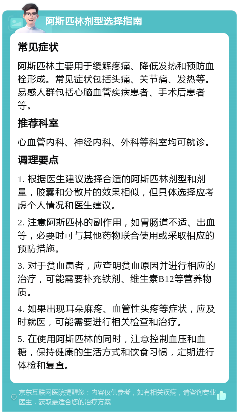 阿斯匹林剂型选择指南 常见症状 阿斯匹林主要用于缓解疼痛、降低发热和预防血栓形成。常见症状包括头痛、关节痛、发热等。易感人群包括心脑血管疾病患者、手术后患者等。 推荐科室 心血管内科、神经内科、外科等科室均可就诊。 调理要点 1. 根据医生建议选择合适的阿斯匹林剂型和剂量，胶囊和分散片的效果相似，但具体选择应考虑个人情况和医生建议。 2. 注意阿斯匹林的副作用，如胃肠道不适、出血等，必要时可与其他药物联合使用或采取相应的预防措施。 3. 对于贫血患者，应查明贫血原因并进行相应的治疗，可能需要补充铁剂、维生素B12等营养物质。 4. 如果出现耳朵麻疼、血管性头疼等症状，应及时就医，可能需要进行相关检查和治疗。 5. 在使用阿斯匹林的同时，注意控制血压和血糖，保持健康的生活方式和饮食习惯，定期进行体检和复查。