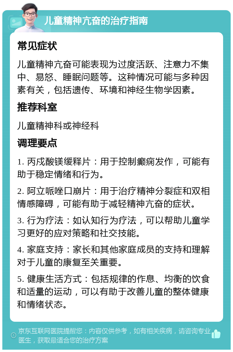 儿童精神亢奋的治疗指南 常见症状 儿童精神亢奋可能表现为过度活跃、注意力不集中、易怒、睡眠问题等。这种情况可能与多种因素有关，包括遗传、环境和神经生物学因素。 推荐科室 儿童精神科或神经科 调理要点 1. 丙戍酸镁缓释片：用于控制癫痫发作，可能有助于稳定情绪和行为。 2. 阿立哌唑口崩片：用于治疗精神分裂症和双相情感障碍，可能有助于减轻精神亢奋的症状。 3. 行为疗法：如认知行为疗法，可以帮助儿童学习更好的应对策略和社交技能。 4. 家庭支持：家长和其他家庭成员的支持和理解对于儿童的康复至关重要。 5. 健康生活方式：包括规律的作息、均衡的饮食和适量的运动，可以有助于改善儿童的整体健康和情绪状态。