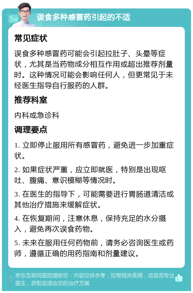 误食多种感冒药引起的不适 常见症状 误食多种感冒药可能会引起拉肚子、头晕等症状，尤其是当药物成分相互作用或超出推荐剂量时。这种情况可能会影响任何人，但更常见于未经医生指导自行服药的人群。 推荐科室 内科或急诊科 调理要点 1. 立即停止服用所有感冒药，避免进一步加重症状。 2. 如果症状严重，应立即就医，特别是出现呕吐、腹痛、意识模糊等情况时。 3. 在医生的指导下，可能需要进行胃肠道清洁或其他治疗措施来缓解症状。 4. 在恢复期间，注意休息，保持充足的水分摄入，避免再次误食药物。 5. 未来在服用任何药物前，请务必咨询医生或药师，遵循正确的用药指南和剂量建议。