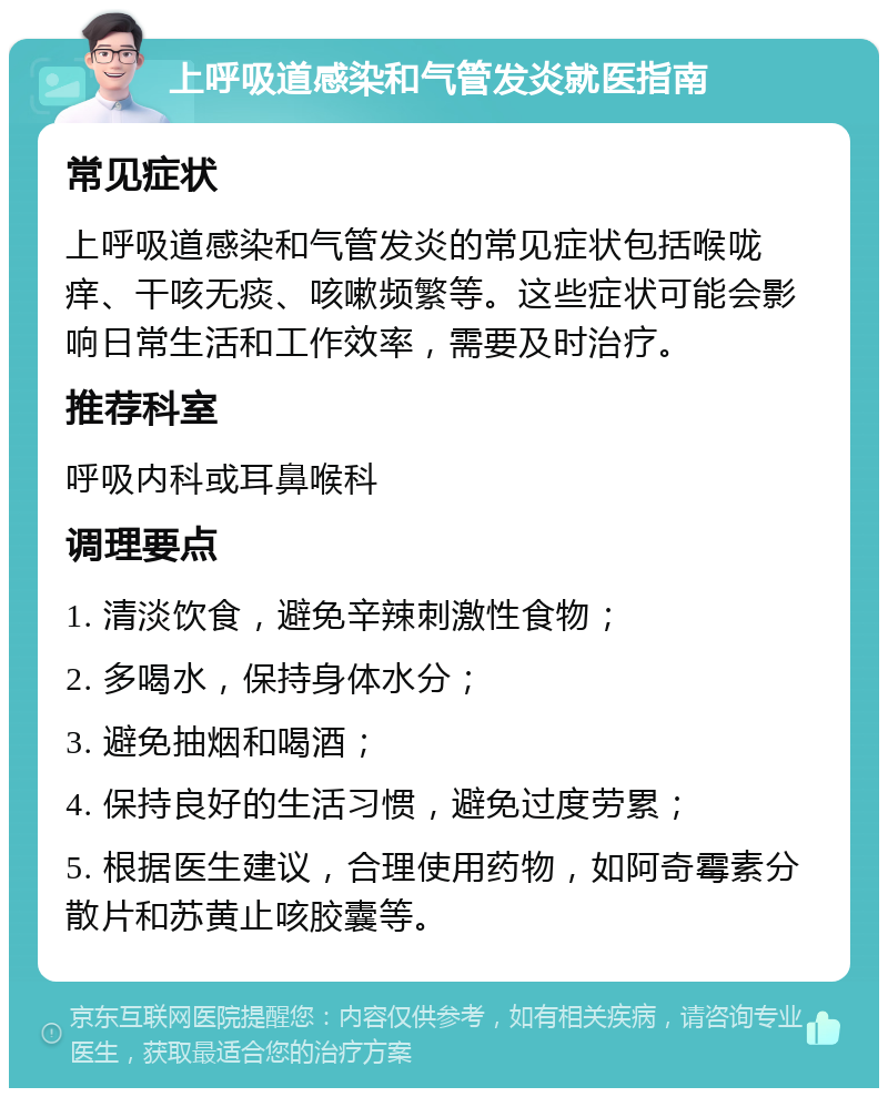 上呼吸道感染和气管发炎就医指南 常见症状 上呼吸道感染和气管发炎的常见症状包括喉咙痒、干咳无痰、咳嗽频繁等。这些症状可能会影响日常生活和工作效率，需要及时治疗。 推荐科室 呼吸内科或耳鼻喉科 调理要点 1. 清淡饮食，避免辛辣刺激性食物； 2. 多喝水，保持身体水分； 3. 避免抽烟和喝酒； 4. 保持良好的生活习惯，避免过度劳累； 5. 根据医生建议，合理使用药物，如阿奇霉素分散片和苏黄止咳胶囊等。