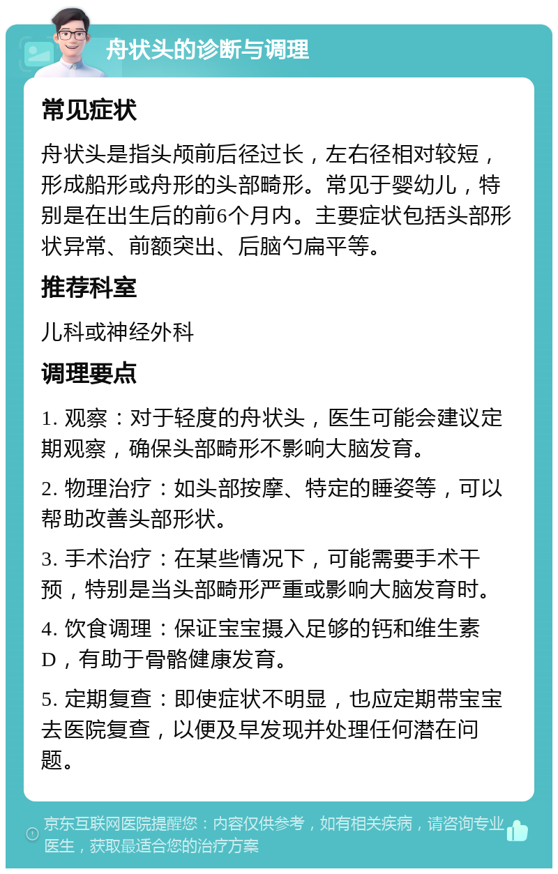 舟状头的诊断与调理 常见症状 舟状头是指头颅前后径过长，左右径相对较短，形成船形或舟形的头部畸形。常见于婴幼儿，特别是在出生后的前6个月内。主要症状包括头部形状异常、前额突出、后脑勺扁平等。 推荐科室 儿科或神经外科 调理要点 1. 观察：对于轻度的舟状头，医生可能会建议定期观察，确保头部畸形不影响大脑发育。 2. 物理治疗：如头部按摩、特定的睡姿等，可以帮助改善头部形状。 3. 手术治疗：在某些情况下，可能需要手术干预，特别是当头部畸形严重或影响大脑发育时。 4. 饮食调理：保证宝宝摄入足够的钙和维生素D，有助于骨骼健康发育。 5. 定期复查：即使症状不明显，也应定期带宝宝去医院复查，以便及早发现并处理任何潜在问题。