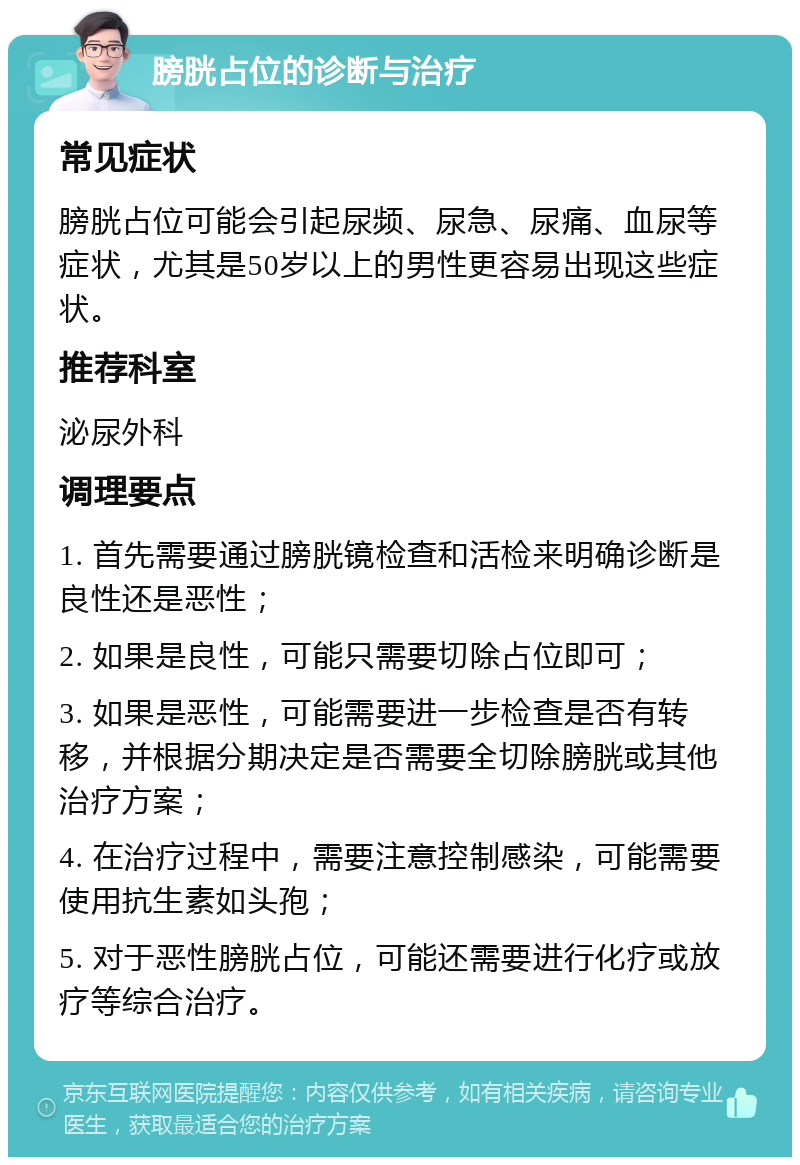 膀胱占位的诊断与治疗 常见症状 膀胱占位可能会引起尿频、尿急、尿痛、血尿等症状，尤其是50岁以上的男性更容易出现这些症状。 推荐科室 泌尿外科 调理要点 1. 首先需要通过膀胱镜检查和活检来明确诊断是良性还是恶性； 2. 如果是良性，可能只需要切除占位即可； 3. 如果是恶性，可能需要进一步检查是否有转移，并根据分期决定是否需要全切除膀胱或其他治疗方案； 4. 在治疗过程中，需要注意控制感染，可能需要使用抗生素如头孢； 5. 对于恶性膀胱占位，可能还需要进行化疗或放疗等综合治疗。