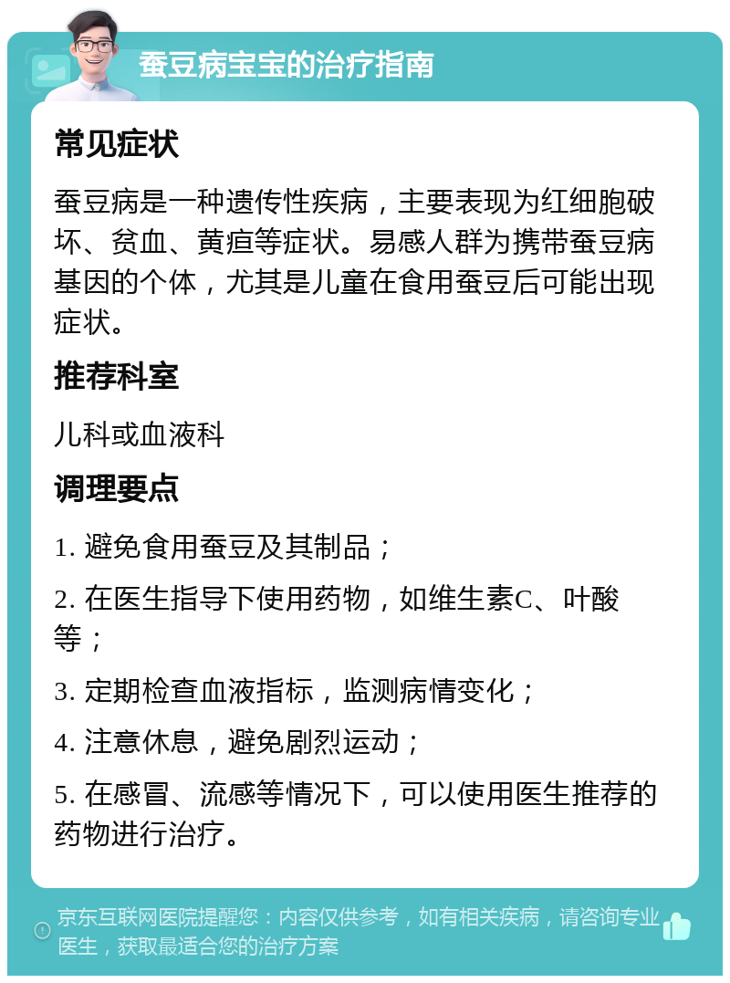 蚕豆病宝宝的治疗指南 常见症状 蚕豆病是一种遗传性疾病，主要表现为红细胞破坏、贫血、黄疸等症状。易感人群为携带蚕豆病基因的个体，尤其是儿童在食用蚕豆后可能出现症状。 推荐科室 儿科或血液科 调理要点 1. 避免食用蚕豆及其制品； 2. 在医生指导下使用药物，如维生素C、叶酸等； 3. 定期检查血液指标，监测病情变化； 4. 注意休息，避免剧烈运动； 5. 在感冒、流感等情况下，可以使用医生推荐的药物进行治疗。