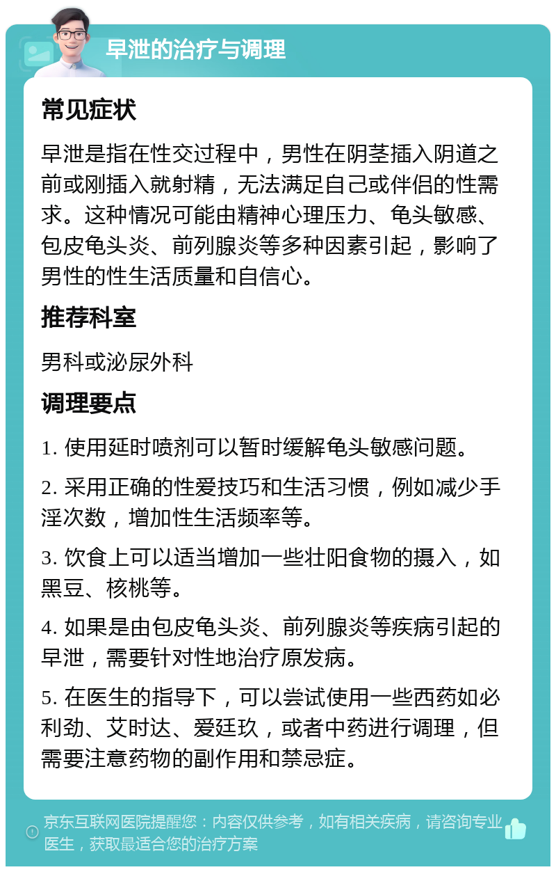 早泄的治疗与调理 常见症状 早泄是指在性交过程中，男性在阴茎插入阴道之前或刚插入就射精，无法满足自己或伴侣的性需求。这种情况可能由精神心理压力、龟头敏感、包皮龟头炎、前列腺炎等多种因素引起，影响了男性的性生活质量和自信心。 推荐科室 男科或泌尿外科 调理要点 1. 使用延时喷剂可以暂时缓解龟头敏感问题。 2. 采用正确的性爱技巧和生活习惯，例如减少手淫次数，增加性生活频率等。 3. 饮食上可以适当增加一些壮阳食物的摄入，如黑豆、核桃等。 4. 如果是由包皮龟头炎、前列腺炎等疾病引起的早泄，需要针对性地治疗原发病。 5. 在医生的指导下，可以尝试使用一些西药如必利劲、艾时达、爱廷玖，或者中药进行调理，但需要注意药物的副作用和禁忌症。