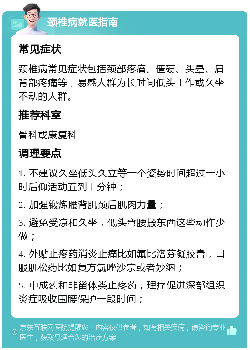 颈椎病就医指南 常见症状 颈椎病常见症状包括颈部疼痛、僵硬、头晕、肩背部疼痛等，易感人群为长时间低头工作或久坐不动的人群。 推荐科室 骨科或康复科 调理要点 1. 不建议久坐低头久立等一个姿势时间超过一小时后仰活动五到十分钟； 2. 加强锻炼腰背肌颈后肌肉力量； 3. 避免受凉和久坐，低头弯腰搬东西这些动作少做； 4. 外贴止疼药消炎止痛比如氟比洛芬凝胶膏，口服肌松药比如复方氯唑沙宗或者妙纳； 5. 中成药和非甾体类止疼药，理疗促进深部组织炎症吸收围腰保护一段时间；