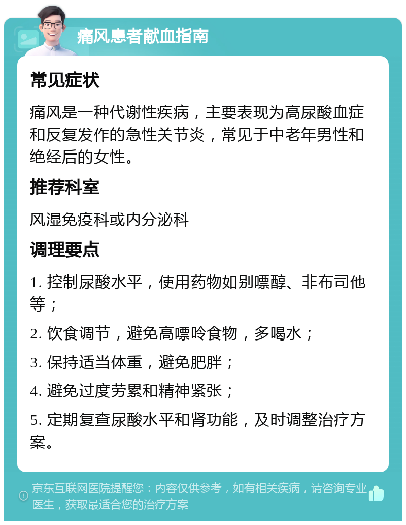 痛风患者献血指南 常见症状 痛风是一种代谢性疾病，主要表现为高尿酸血症和反复发作的急性关节炎，常见于中老年男性和绝经后的女性。 推荐科室 风湿免疫科或内分泌科 调理要点 1. 控制尿酸水平，使用药物如别嘌醇、非布司他等； 2. 饮食调节，避免高嘌呤食物，多喝水； 3. 保持适当体重，避免肥胖； 4. 避免过度劳累和精神紧张； 5. 定期复查尿酸水平和肾功能，及时调整治疗方案。