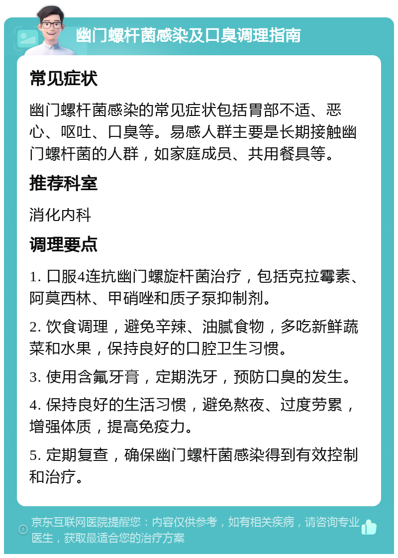 幽门螺杆菌感染及口臭调理指南 常见症状 幽门螺杆菌感染的常见症状包括胃部不适、恶心、呕吐、口臭等。易感人群主要是长期接触幽门螺杆菌的人群，如家庭成员、共用餐具等。 推荐科室 消化内科 调理要点 1. 口服4连抗幽门螺旋杆菌治疗，包括克拉霉素、阿莫西林、甲硝唑和质子泵抑制剂。 2. 饮食调理，避免辛辣、油腻食物，多吃新鲜蔬菜和水果，保持良好的口腔卫生习惯。 3. 使用含氟牙膏，定期洗牙，预防口臭的发生。 4. 保持良好的生活习惯，避免熬夜、过度劳累，增强体质，提高免疫力。 5. 定期复查，确保幽门螺杆菌感染得到有效控制和治疗。