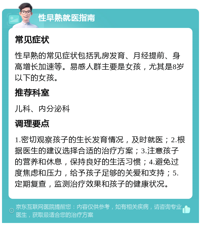 性早熟就医指南 常见症状 性早熟的常见症状包括乳房发育、月经提前、身高增长加速等。易感人群主要是女孩，尤其是8岁以下的女孩。 推荐科室 儿科、内分泌科 调理要点 1.密切观察孩子的生长发育情况，及时就医；2.根据医生的建议选择合适的治疗方案；3.注意孩子的营养和休息，保持良好的生活习惯；4.避免过度焦虑和压力，给予孩子足够的关爱和支持；5.定期复查，监测治疗效果和孩子的健康状况。