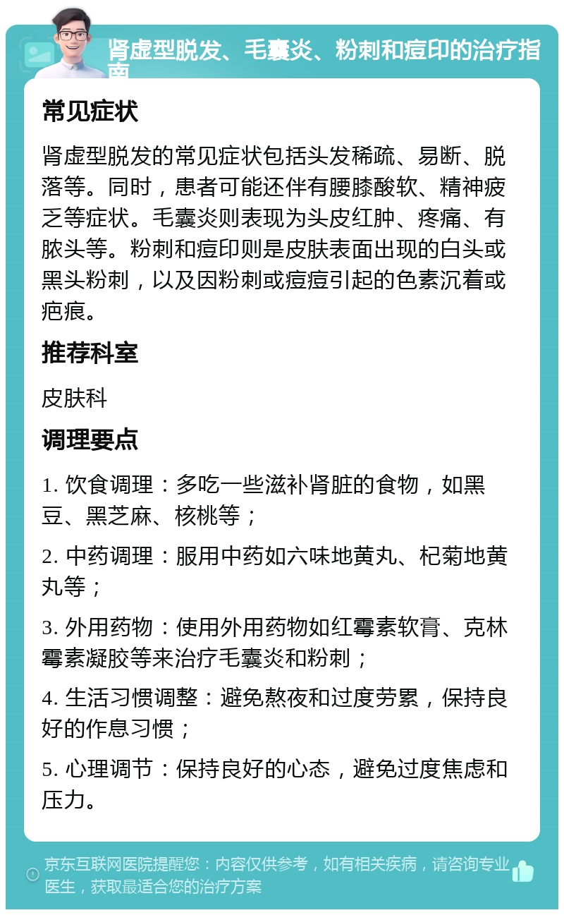 肾虚型脱发、毛囊炎、粉刺和痘印的治疗指南 常见症状 肾虚型脱发的常见症状包括头发稀疏、易断、脱落等。同时，患者可能还伴有腰膝酸软、精神疲乏等症状。毛囊炎则表现为头皮红肿、疼痛、有脓头等。粉刺和痘印则是皮肤表面出现的白头或黑头粉刺，以及因粉刺或痘痘引起的色素沉着或疤痕。 推荐科室 皮肤科 调理要点 1. 饮食调理：多吃一些滋补肾脏的食物，如黑豆、黑芝麻、核桃等； 2. 中药调理：服用中药如六味地黄丸、杞菊地黄丸等； 3. 外用药物：使用外用药物如红霉素软膏、克林霉素凝胶等来治疗毛囊炎和粉刺； 4. 生活习惯调整：避免熬夜和过度劳累，保持良好的作息习惯； 5. 心理调节：保持良好的心态，避免过度焦虑和压力。