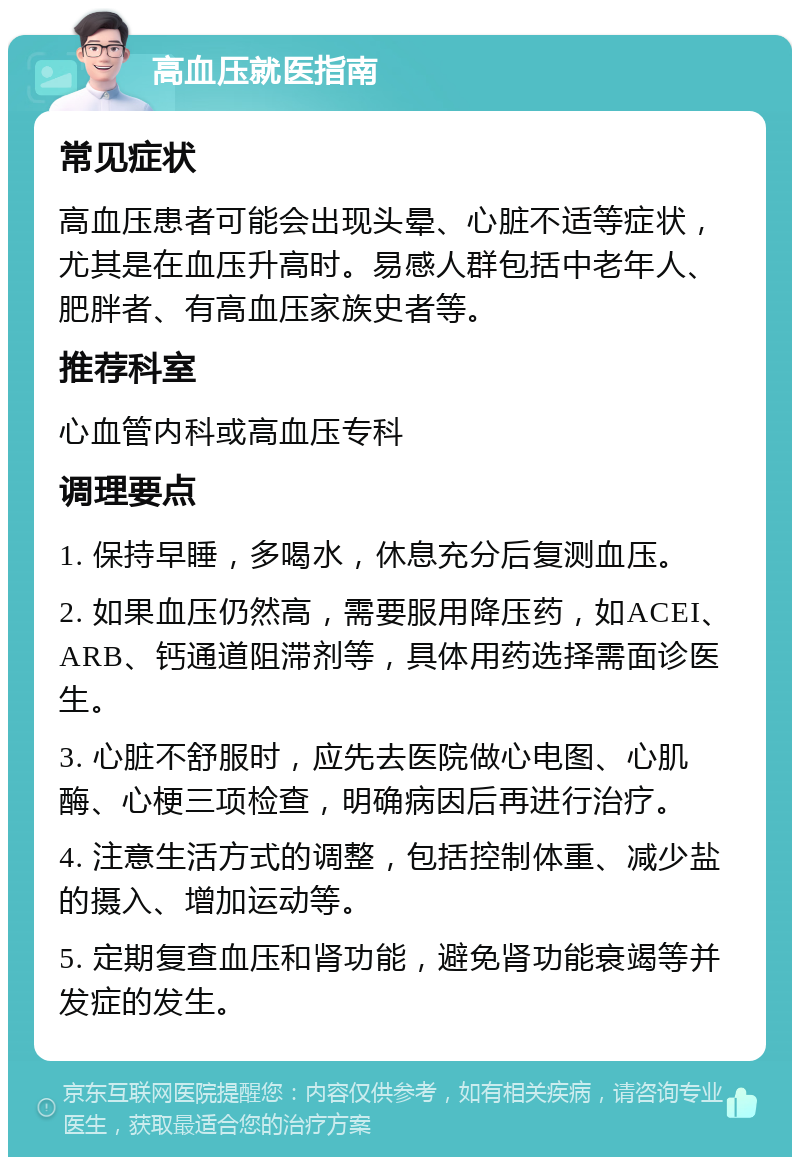 高血压就医指南 常见症状 高血压患者可能会出现头晕、心脏不适等症状，尤其是在血压升高时。易感人群包括中老年人、肥胖者、有高血压家族史者等。 推荐科室 心血管内科或高血压专科 调理要点 1. 保持早睡，多喝水，休息充分后复测血压。 2. 如果血压仍然高，需要服用降压药，如ACEI、ARB、钙通道阻滞剂等，具体用药选择需面诊医生。 3. 心脏不舒服时，应先去医院做心电图、心肌酶、心梗三项检查，明确病因后再进行治疗。 4. 注意生活方式的调整，包括控制体重、减少盐的摄入、增加运动等。 5. 定期复查血压和肾功能，避免肾功能衰竭等并发症的发生。