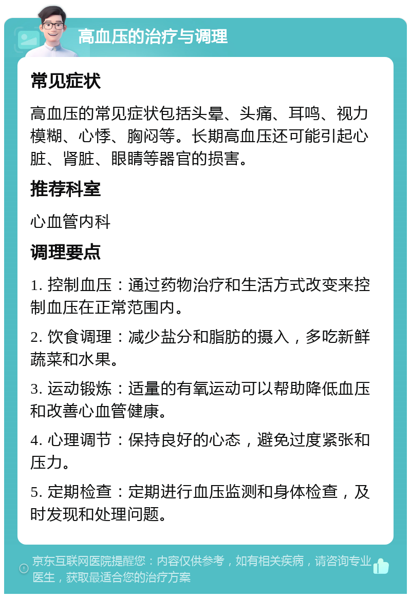 高血压的治疗与调理 常见症状 高血压的常见症状包括头晕、头痛、耳鸣、视力模糊、心悸、胸闷等。长期高血压还可能引起心脏、肾脏、眼睛等器官的损害。 推荐科室 心血管内科 调理要点 1. 控制血压：通过药物治疗和生活方式改变来控制血压在正常范围内。 2. 饮食调理：减少盐分和脂肪的摄入，多吃新鲜蔬菜和水果。 3. 运动锻炼：适量的有氧运动可以帮助降低血压和改善心血管健康。 4. 心理调节：保持良好的心态，避免过度紧张和压力。 5. 定期检查：定期进行血压监测和身体检查，及时发现和处理问题。