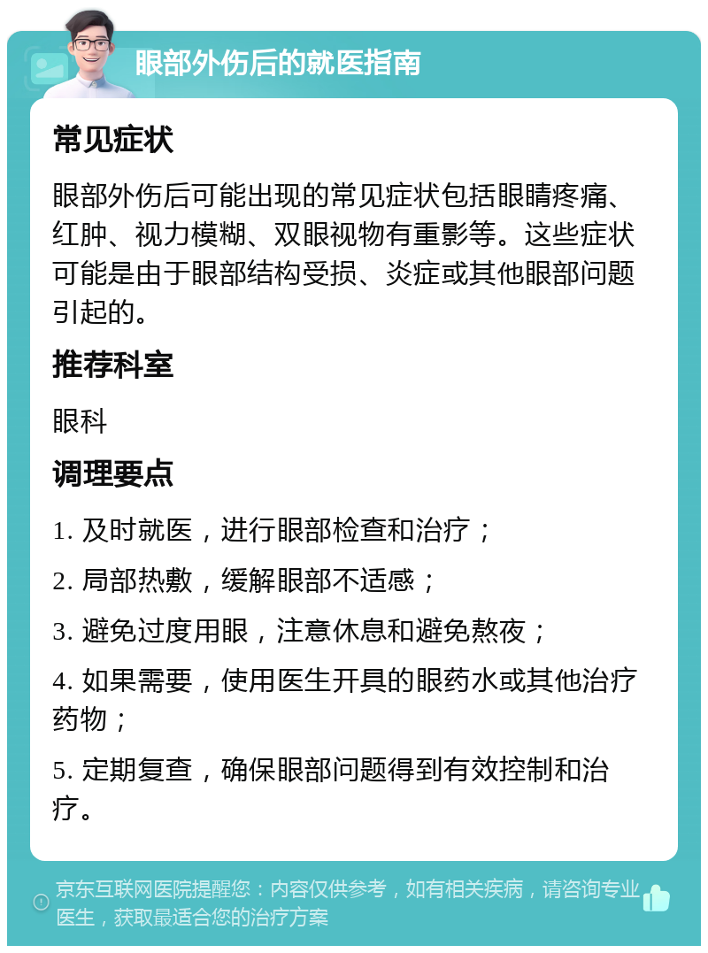 眼部外伤后的就医指南 常见症状 眼部外伤后可能出现的常见症状包括眼睛疼痛、红肿、视力模糊、双眼视物有重影等。这些症状可能是由于眼部结构受损、炎症或其他眼部问题引起的。 推荐科室 眼科 调理要点 1. 及时就医，进行眼部检查和治疗； 2. 局部热敷，缓解眼部不适感； 3. 避免过度用眼，注意休息和避免熬夜； 4. 如果需要，使用医生开具的眼药水或其他治疗药物； 5. 定期复查，确保眼部问题得到有效控制和治疗。