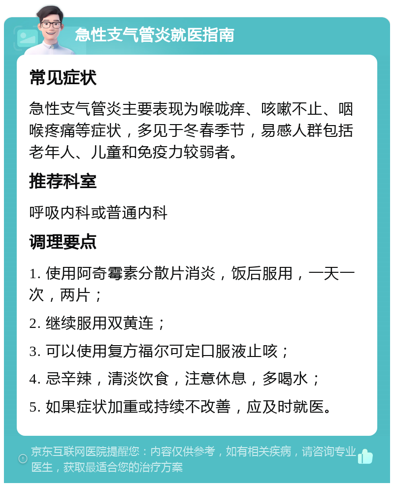 急性支气管炎就医指南 常见症状 急性支气管炎主要表现为喉咙痒、咳嗽不止、咽喉疼痛等症状，多见于冬春季节，易感人群包括老年人、儿童和免疫力较弱者。 推荐科室 呼吸内科或普通内科 调理要点 1. 使用阿奇霉素分散片消炎，饭后服用，一天一次，两片； 2. 继续服用双黄连； 3. 可以使用复方福尔可定口服液止咳； 4. 忌辛辣，清淡饮食，注意休息，多喝水； 5. 如果症状加重或持续不改善，应及时就医。