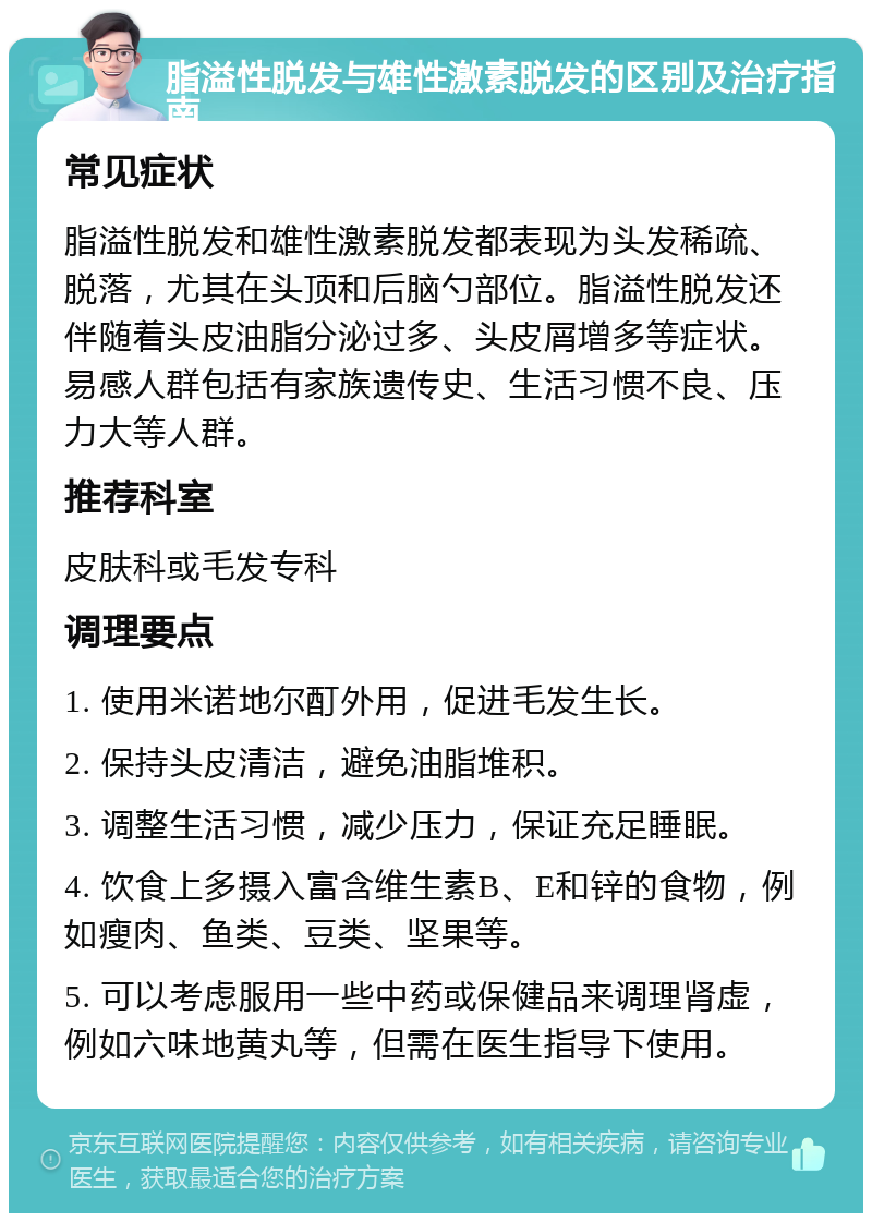 脂溢性脱发与雄性激素脱发的区别及治疗指南 常见症状 脂溢性脱发和雄性激素脱发都表现为头发稀疏、脱落，尤其在头顶和后脑勺部位。脂溢性脱发还伴随着头皮油脂分泌过多、头皮屑增多等症状。易感人群包括有家族遗传史、生活习惯不良、压力大等人群。 推荐科室 皮肤科或毛发专科 调理要点 1. 使用米诺地尔酊外用，促进毛发生长。 2. 保持头皮清洁，避免油脂堆积。 3. 调整生活习惯，减少压力，保证充足睡眠。 4. 饮食上多摄入富含维生素B、E和锌的食物，例如瘦肉、鱼类、豆类、坚果等。 5. 可以考虑服用一些中药或保健品来调理肾虚，例如六味地黄丸等，但需在医生指导下使用。