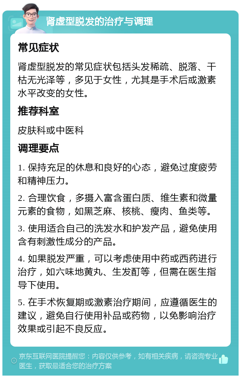 肾虚型脱发的治疗与调理 常见症状 肾虚型脱发的常见症状包括头发稀疏、脱落、干枯无光泽等，多见于女性，尤其是手术后或激素水平改变的女性。 推荐科室 皮肤科或中医科 调理要点 1. 保持充足的休息和良好的心态，避免过度疲劳和精神压力。 2. 合理饮食，多摄入富含蛋白质、维生素和微量元素的食物，如黑芝麻、核桃、瘦肉、鱼类等。 3. 使用适合自己的洗发水和护发产品，避免使用含有刺激性成分的产品。 4. 如果脱发严重，可以考虑使用中药或西药进行治疗，如六味地黄丸、生发酊等，但需在医生指导下使用。 5. 在手术恢复期或激素治疗期间，应遵循医生的建议，避免自行使用补品或药物，以免影响治疗效果或引起不良反应。