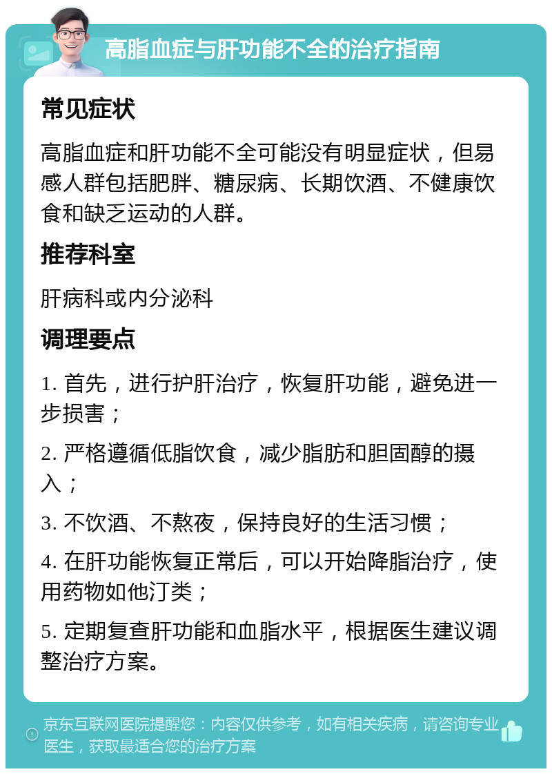 高脂血症与肝功能不全的治疗指南 常见症状 高脂血症和肝功能不全可能没有明显症状，但易感人群包括肥胖、糖尿病、长期饮酒、不健康饮食和缺乏运动的人群。 推荐科室 肝病科或内分泌科 调理要点 1. 首先，进行护肝治疗，恢复肝功能，避免进一步损害； 2. 严格遵循低脂饮食，减少脂肪和胆固醇的摄入； 3. 不饮酒、不熬夜，保持良好的生活习惯； 4. 在肝功能恢复正常后，可以开始降脂治疗，使用药物如他汀类； 5. 定期复查肝功能和血脂水平，根据医生建议调整治疗方案。