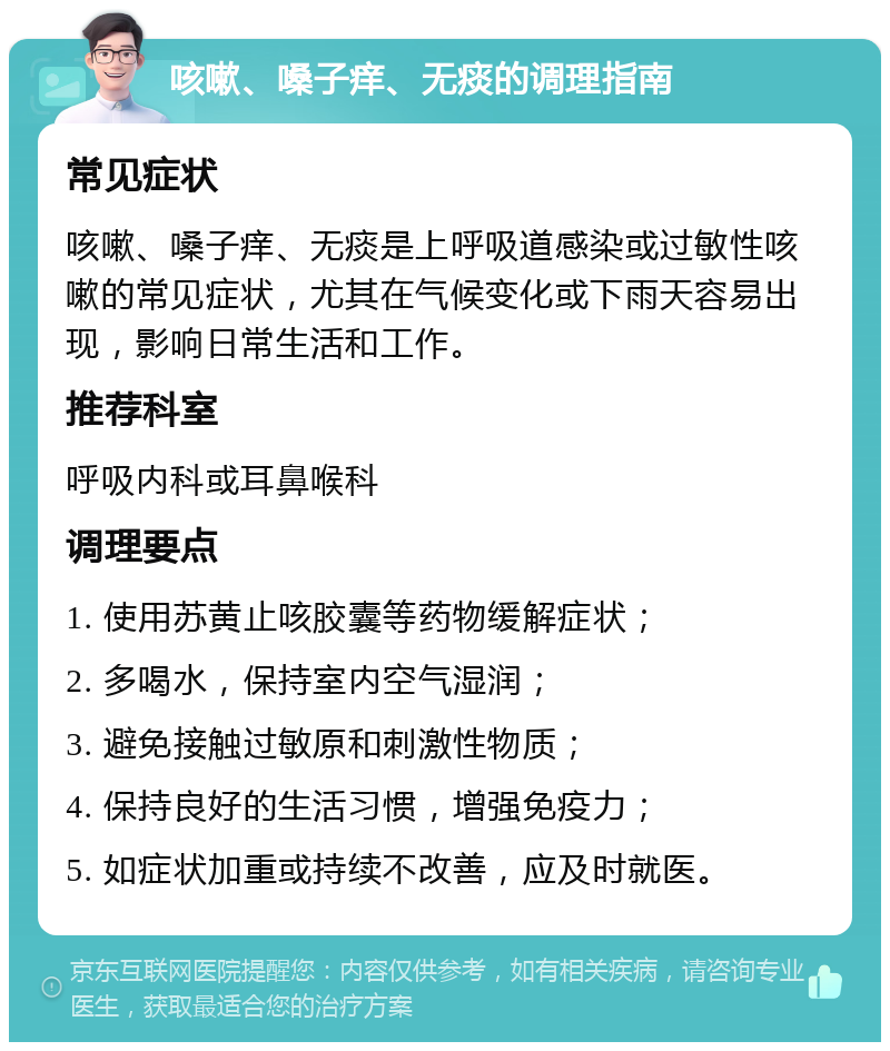 咳嗽、嗓子痒、无痰的调理指南 常见症状 咳嗽、嗓子痒、无痰是上呼吸道感染或过敏性咳嗽的常见症状，尤其在气候变化或下雨天容易出现，影响日常生活和工作。 推荐科室 呼吸内科或耳鼻喉科 调理要点 1. 使用苏黄止咳胶囊等药物缓解症状； 2. 多喝水，保持室内空气湿润； 3. 避免接触过敏原和刺激性物质； 4. 保持良好的生活习惯，增强免疫力； 5. 如症状加重或持续不改善，应及时就医。