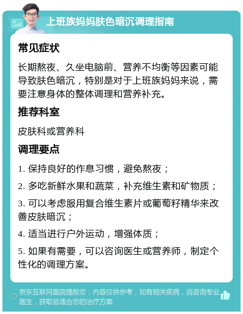 上班族妈妈肤色暗沉调理指南 常见症状 长期熬夜、久坐电脑前、营养不均衡等因素可能导致肤色暗沉，特别是对于上班族妈妈来说，需要注意身体的整体调理和营养补充。 推荐科室 皮肤科或营养科 调理要点 1. 保持良好的作息习惯，避免熬夜； 2. 多吃新鲜水果和蔬菜，补充维生素和矿物质； 3. 可以考虑服用复合维生素片或葡萄籽精华来改善皮肤暗沉； 4. 适当进行户外运动，增强体质； 5. 如果有需要，可以咨询医生或营养师，制定个性化的调理方案。