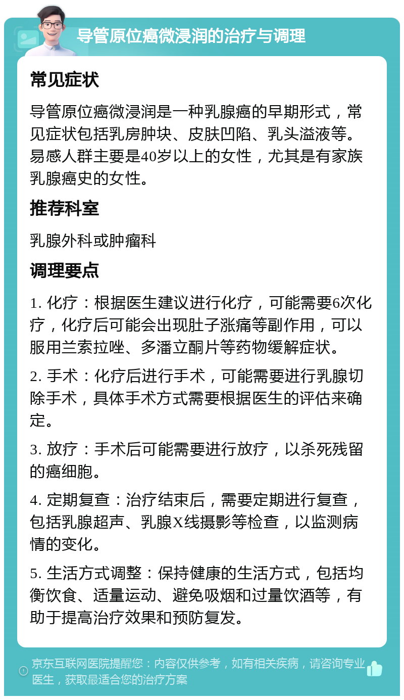 导管原位癌微浸润的治疗与调理 常见症状 导管原位癌微浸润是一种乳腺癌的早期形式，常见症状包括乳房肿块、皮肤凹陷、乳头溢液等。易感人群主要是40岁以上的女性，尤其是有家族乳腺癌史的女性。 推荐科室 乳腺外科或肿瘤科 调理要点 1. 化疗：根据医生建议进行化疗，可能需要6次化疗，化疗后可能会出现肚子涨痛等副作用，可以服用兰索拉唑、多潘立酮片等药物缓解症状。 2. 手术：化疗后进行手术，可能需要进行乳腺切除手术，具体手术方式需要根据医生的评估来确定。 3. 放疗：手术后可能需要进行放疗，以杀死残留的癌细胞。 4. 定期复查：治疗结束后，需要定期进行复查，包括乳腺超声、乳腺X线摄影等检查，以监测病情的变化。 5. 生活方式调整：保持健康的生活方式，包括均衡饮食、适量运动、避免吸烟和过量饮酒等，有助于提高治疗效果和预防复发。