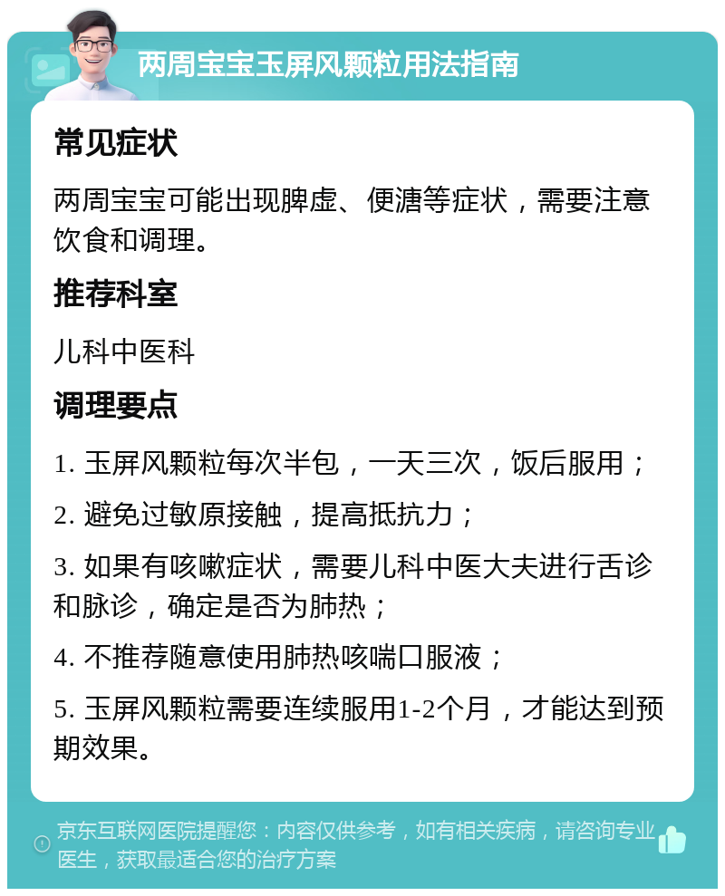 两周宝宝玉屏风颗粒用法指南 常见症状 两周宝宝可能出现脾虚、便溏等症状，需要注意饮食和调理。 推荐科室 儿科中医科 调理要点 1. 玉屏风颗粒每次半包，一天三次，饭后服用； 2. 避免过敏原接触，提高抵抗力； 3. 如果有咳嗽症状，需要儿科中医大夫进行舌诊和脉诊，确定是否为肺热； 4. 不推荐随意使用肺热咳喘口服液； 5. 玉屏风颗粒需要连续服用1-2个月，才能达到预期效果。