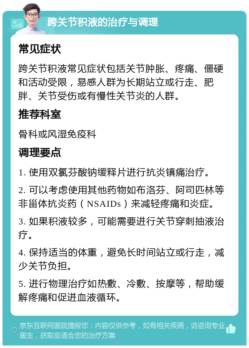 跨关节积液的治疗与调理 常见症状 跨关节积液常见症状包括关节肿胀、疼痛、僵硬和活动受限，易感人群为长期站立或行走、肥胖、关节受伤或有慢性关节炎的人群。 推荐科室 骨科或风湿免疫科 调理要点 1. 使用双氯芬酸钠缓释片进行抗炎镇痛治疗。 2. 可以考虑使用其他药物如布洛芬、阿司匹林等非甾体抗炎药（NSAIDs）来减轻疼痛和炎症。 3. 如果积液较多，可能需要进行关节穿刺抽液治疗。 4. 保持适当的体重，避免长时间站立或行走，减少关节负担。 5. 进行物理治疗如热敷、冷敷、按摩等，帮助缓解疼痛和促进血液循环。