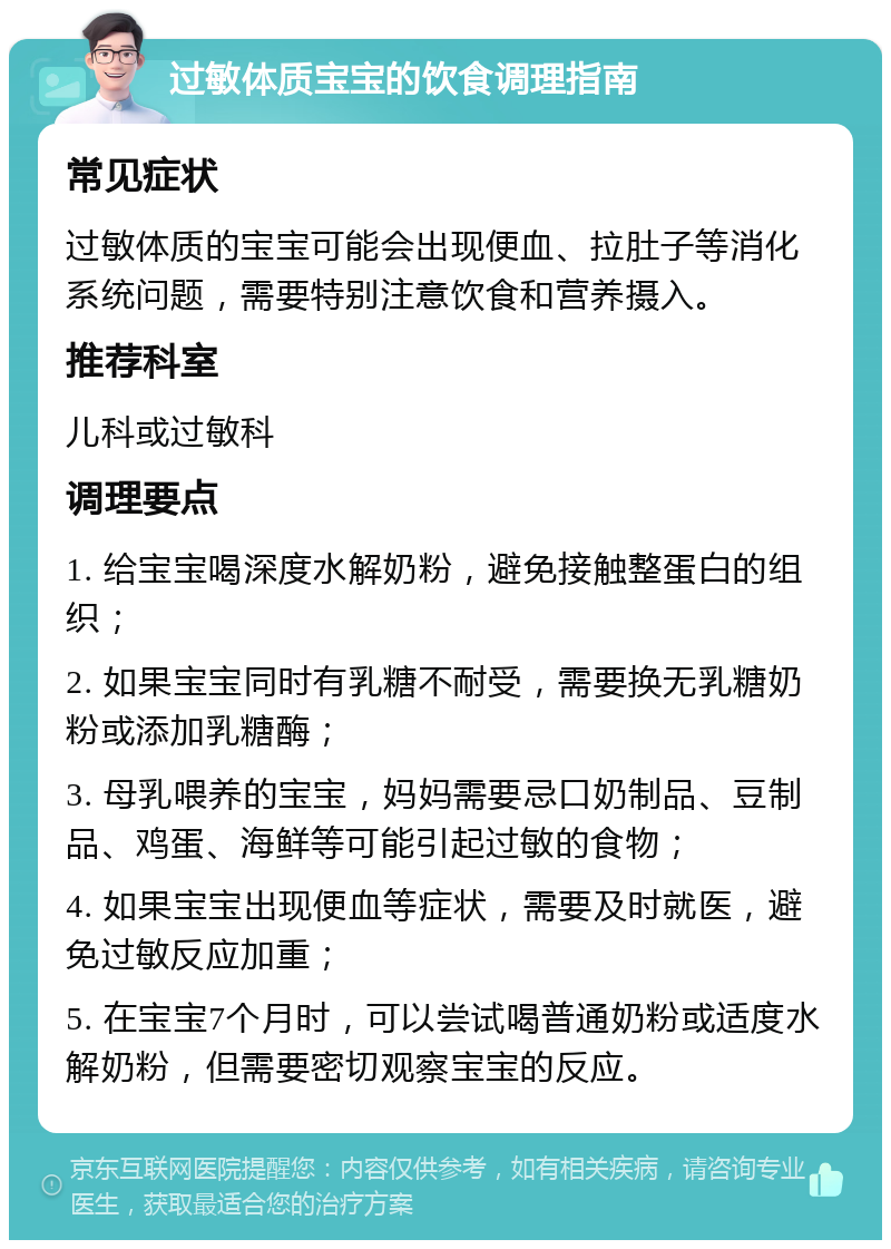 过敏体质宝宝的饮食调理指南 常见症状 过敏体质的宝宝可能会出现便血、拉肚子等消化系统问题，需要特别注意饮食和营养摄入。 推荐科室 儿科或过敏科 调理要点 1. 给宝宝喝深度水解奶粉，避免接触整蛋白的组织； 2. 如果宝宝同时有乳糖不耐受，需要换无乳糖奶粉或添加乳糖酶； 3. 母乳喂养的宝宝，妈妈需要忌口奶制品、豆制品、鸡蛋、海鲜等可能引起过敏的食物； 4. 如果宝宝出现便血等症状，需要及时就医，避免过敏反应加重； 5. 在宝宝7个月时，可以尝试喝普通奶粉或适度水解奶粉，但需要密切观察宝宝的反应。