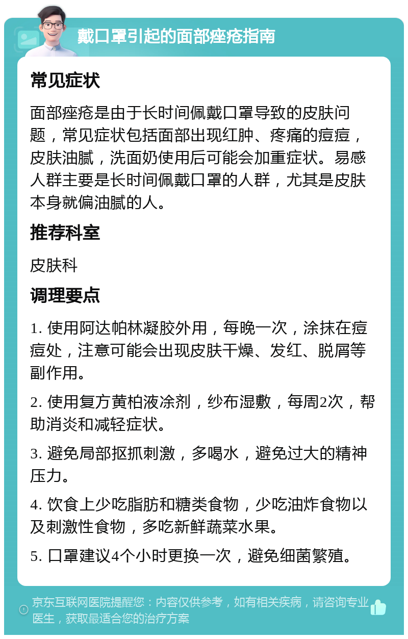 戴口罩引起的面部痤疮指南 常见症状 面部痤疮是由于长时间佩戴口罩导致的皮肤问题，常见症状包括面部出现红肿、疼痛的痘痘，皮肤油腻，洗面奶使用后可能会加重症状。易感人群主要是长时间佩戴口罩的人群，尤其是皮肤本身就偏油腻的人。 推荐科室 皮肤科 调理要点 1. 使用阿达帕林凝胶外用，每晚一次，涂抹在痘痘处，注意可能会出现皮肤干燥、发红、脱屑等副作用。 2. 使用复方黄柏液凃剂，纱布湿敷，每周2次，帮助消炎和减轻症状。 3. 避免局部抠抓刺激，多喝水，避免过大的精神压力。 4. 饮食上少吃脂肪和糖类食物，少吃油炸食物以及刺激性食物，多吃新鲜蔬菜水果。 5. 口罩建议4个小时更换一次，避免细菌繁殖。