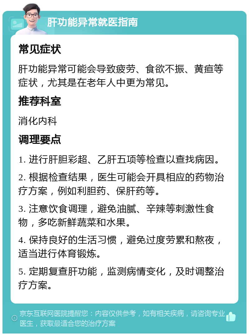 肝功能异常就医指南 常见症状 肝功能异常可能会导致疲劳、食欲不振、黄疸等症状，尤其是在老年人中更为常见。 推荐科室 消化内科 调理要点 1. 进行肝胆彩超、乙肝五项等检查以查找病因。 2. 根据检查结果，医生可能会开具相应的药物治疗方案，例如利胆药、保肝药等。 3. 注意饮食调理，避免油腻、辛辣等刺激性食物，多吃新鲜蔬菜和水果。 4. 保持良好的生活习惯，避免过度劳累和熬夜，适当进行体育锻炼。 5. 定期复查肝功能，监测病情变化，及时调整治疗方案。